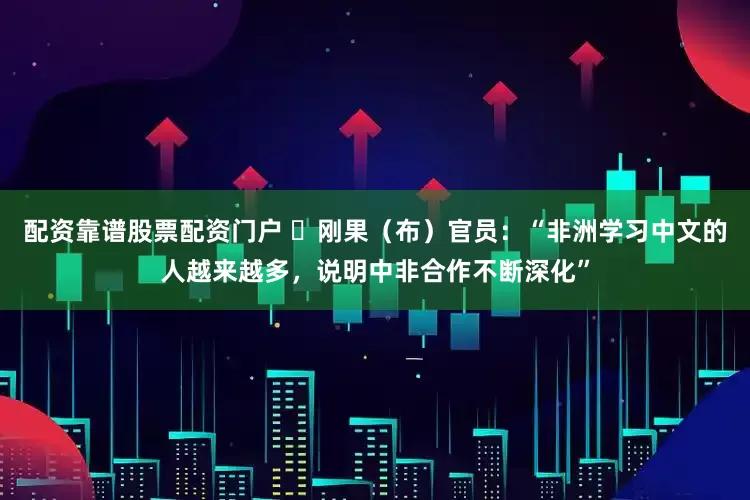 配资靠谱股票配资门户 ​刚果（布）官员：“非洲学习中文的人越来越多，说明中非合作不断深化”