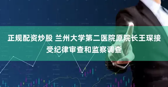 正规配资炒股 兰州大学第二医院原院长王琛接受纪律审查和监察调查