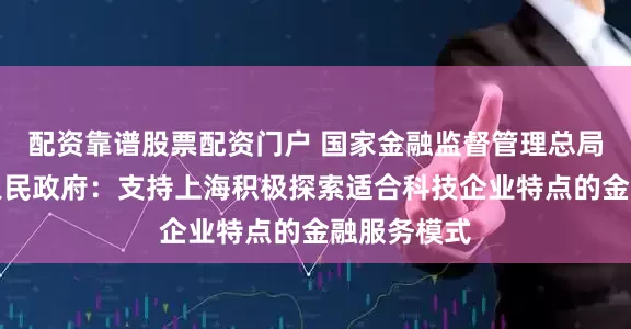配资靠谱股票配资门户 国家金融监督管理总局、上海市人民政府：支持上海积极探索适合科技企业特点的金融服务模式