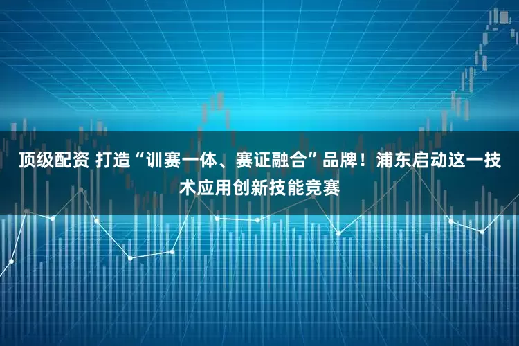 顶级配资 打造“训赛一体、赛证融合”品牌！浦东启动这一技术应用创新技能竞赛