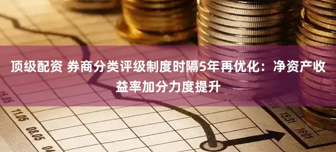 顶级配资 券商分类评级制度时隔5年再优化：净资产收益率加分力度提升