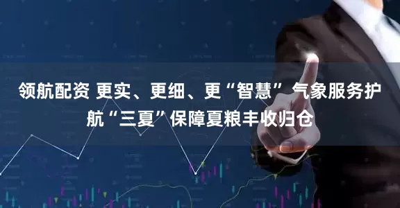 领航配资 更实、更细、更“智慧” 气象服务护航“三夏”保障夏粮丰收归仓