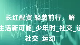 长红配资 轻装前行，解锁生活新可能_少年时_社交_运动