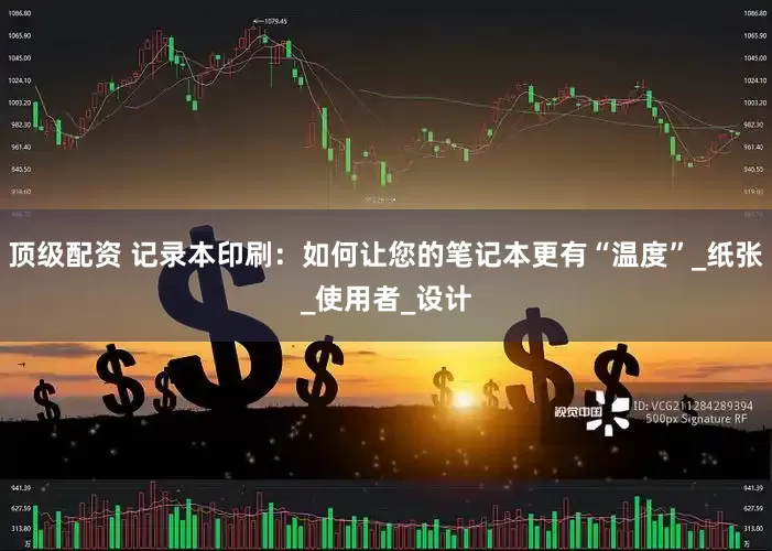 顶级配资 记录本印刷：如何让您的笔记本更有“温度”_纸张_使用者_设计