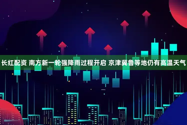 长红配资 南方新一轮强降雨过程开启 京津冀鲁等地仍有高温天气