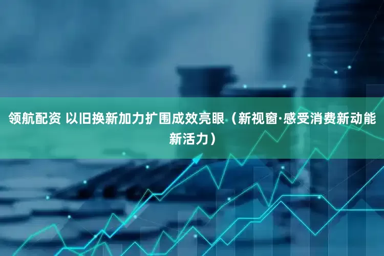 领航配资 以旧换新加力扩围成效亮眼（新视窗·感受消费新动能新活力）