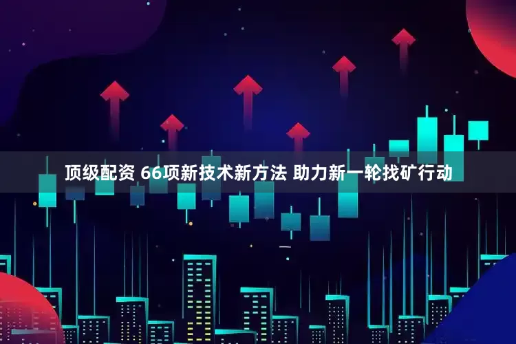 顶级配资 66项新技术新方法 助力新一轮找矿行动