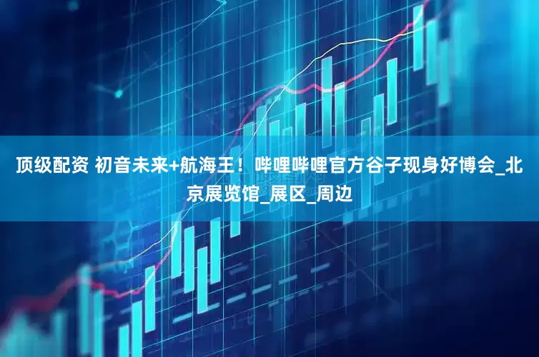 顶级配资 初音未来+航海王！哔哩哔哩官方谷子现身好博会_北京展览馆_展区_周边