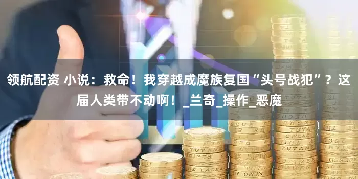 领航配资 小说：救命！我穿越成魔族复国“头号战犯”？这届人类带不动啊！_兰奇_操作_恶魔