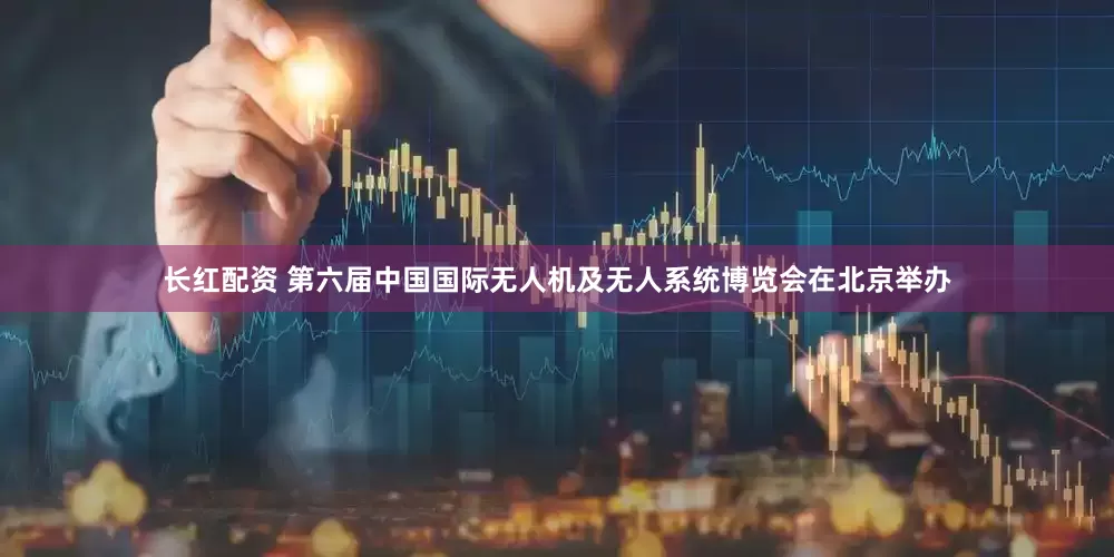 长红配资 第六届中国国际无人机及无人系统博览会在北京举办
