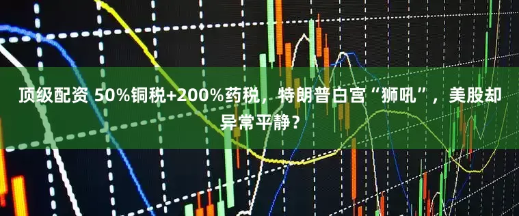 顶级配资 50%铜税+200%药税，特朗普白宫“狮吼”，美股却异常平静？