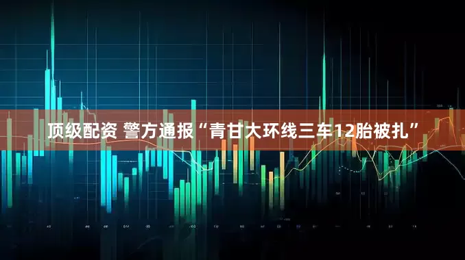 顶级配资 警方通报“青甘大环线三车12胎被扎”