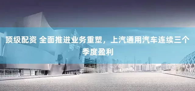 顶级配资 全面推进业务重塑，上汽通用汽车连续三个季度盈利