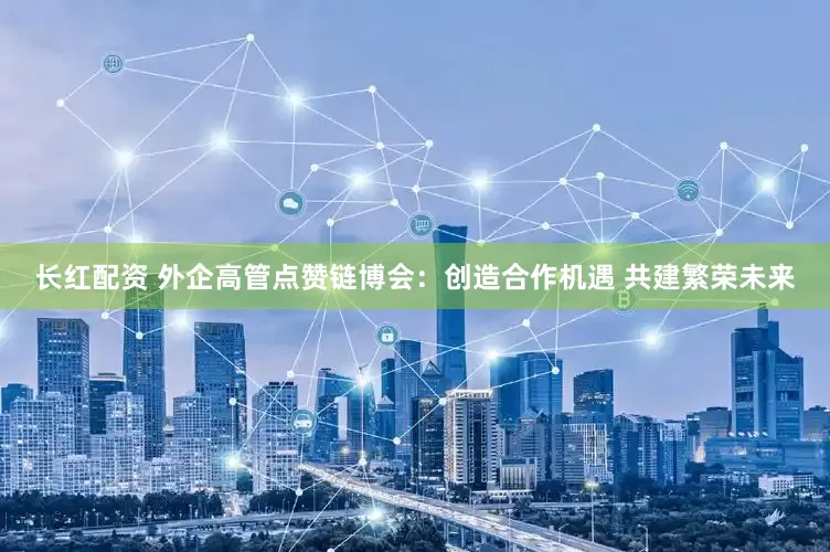 长红配资 外企高管点赞链博会：创造合作机遇 共建繁荣未来