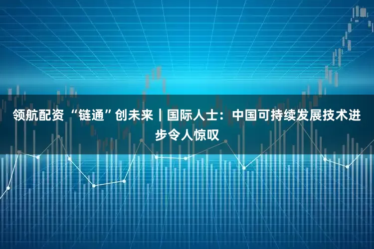 领航配资 “链通”创未来｜国际人士：中国可持续发展技术进步令人惊叹