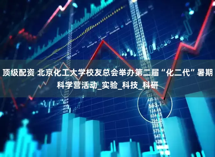 顶级配资 北京化工大学校友总会举办第二届“化二代”暑期科学营活动_实验_科技_科研