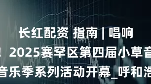 长红配资 指南 | 唱响赛罕好声音！2025赛罕区第四届小草音乐季系列活动开幕_呼和浩特_演出_文化