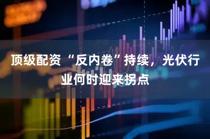 顶级配资 “反内卷”持续，光伏行业何时迎来拐点