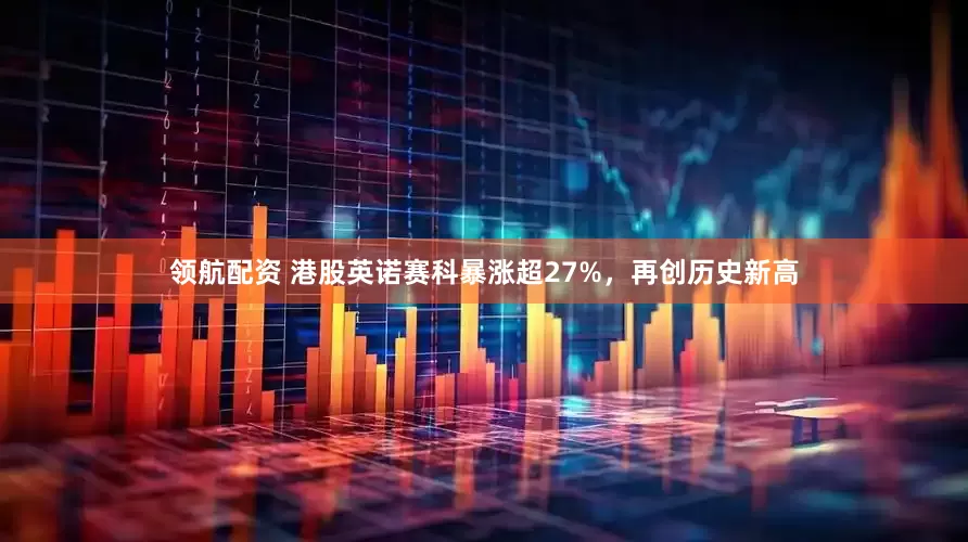 领航配资 港股英诺赛科暴涨超27%，再创历史新高