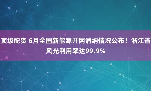 顶级配资 6月全国新能源并网消纳情况公布！浙江省风光利用率达99.9%