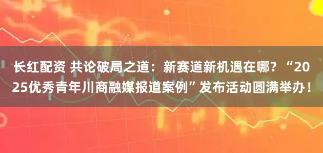 长红配资 共论破局之道：新赛道新机遇在哪？“2025优秀青年川商融媒报道案例”发布活动圆满举办！