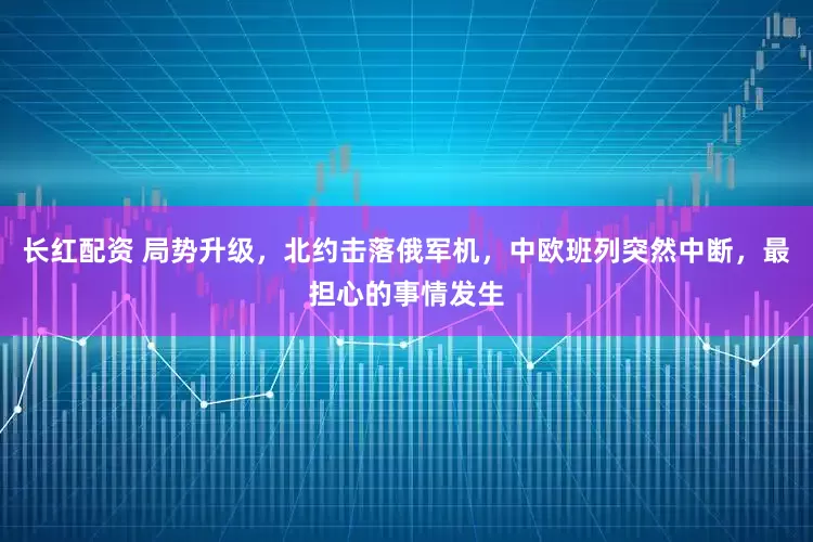 长红配资 局势升级,北约击落俄军机,中欧班列突然中断,最担心的事情发生