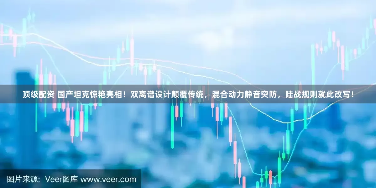 顶级配资 国产坦克惊艳亮相!双离谱设计颠覆传统,混合动力静音突防,陆战规则就此改写!